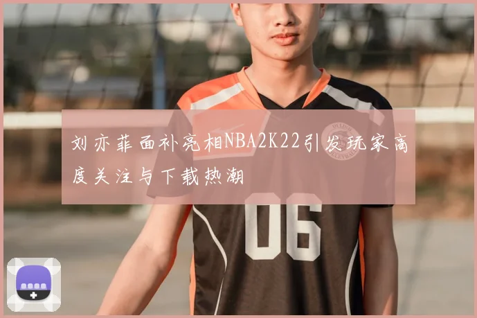 刘亦菲面补亮相NBA2K22引发玩家高度关注与下载热潮