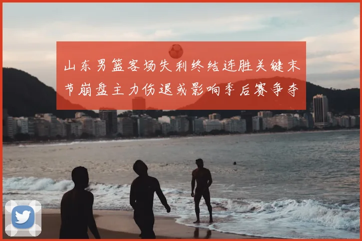 山东男篮客场失利终结连胜关键末节崩盘主力伤退或影响季后赛争夺