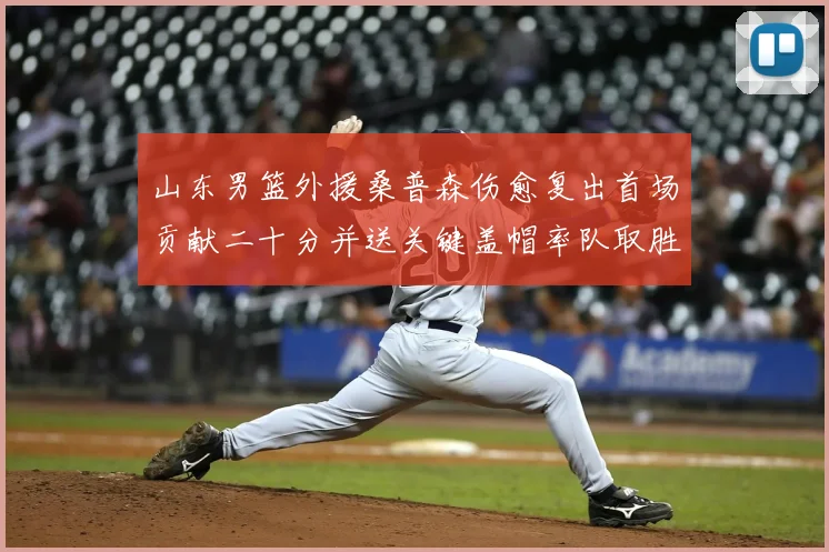 山东男篮外援桑普森伤愈复出首场贡献二十分并送关键盖帽率队取胜