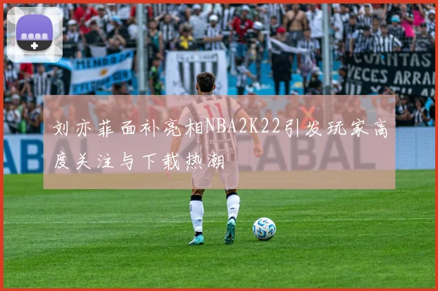 刘亦菲面补亮相NBA2K22引发玩家高度关注与下载热潮