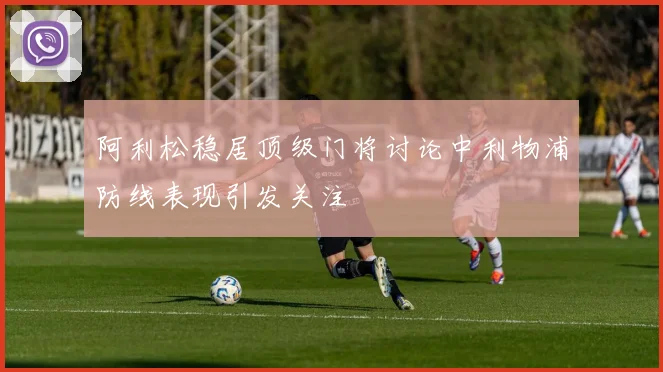 阿利松稳居顶级门将讨论中利物浦防线表现引发关注