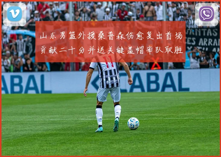 山东男篮外援桑普森伤愈复出首场贡献二十分并送关键盖帽率队取胜