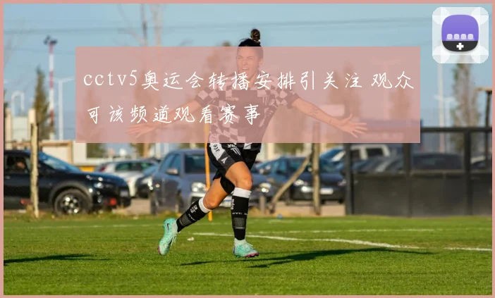 cctv5奥运会转播安排引关注 观众可该频道观看赛事