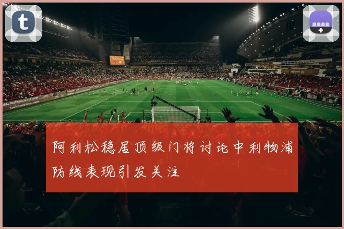 阿利松稳居顶级门将讨论中利物浦防线表现引发关注