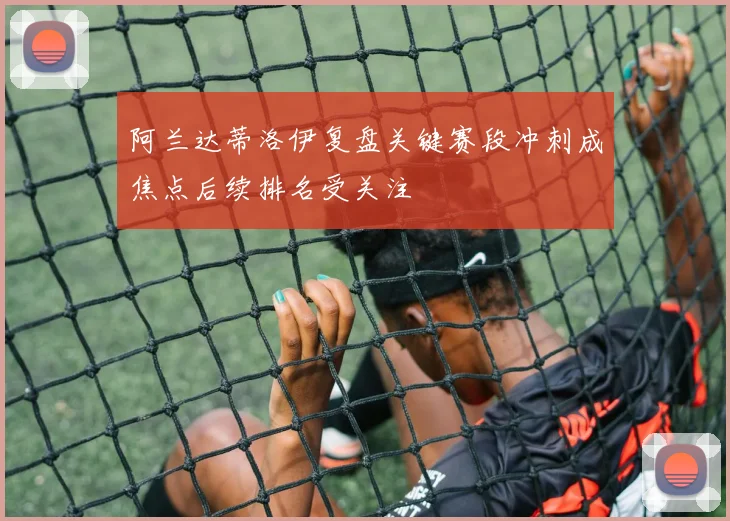 阿兰达蒂洛伊复盘关键赛段冲刺成焦点后续排名受关注
