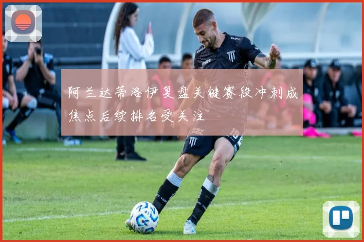 阿兰达蒂洛伊复盘关键赛段冲刺成焦点后续排名受关注