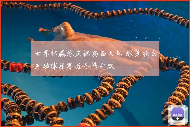 世界杯赢球庆祝场面火热 球员花式互动球迷赛后尽情狂欢