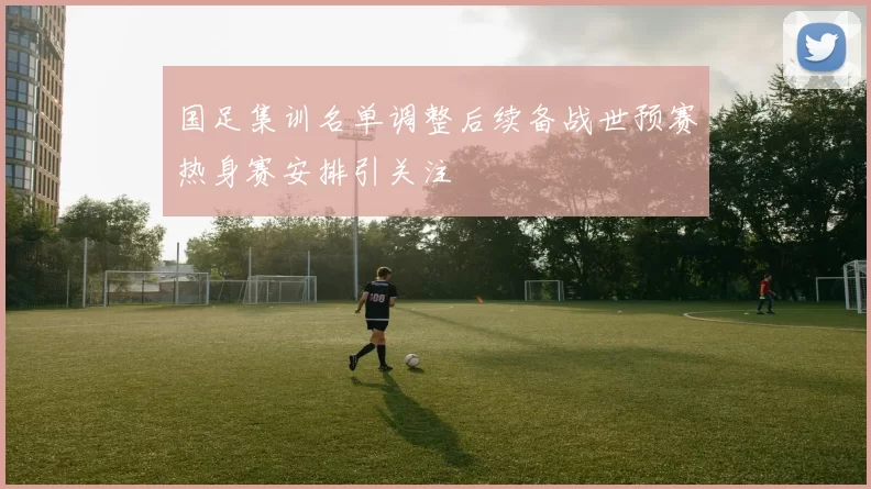 国足集训名单调整后续备战世预赛热身赛安排引关注