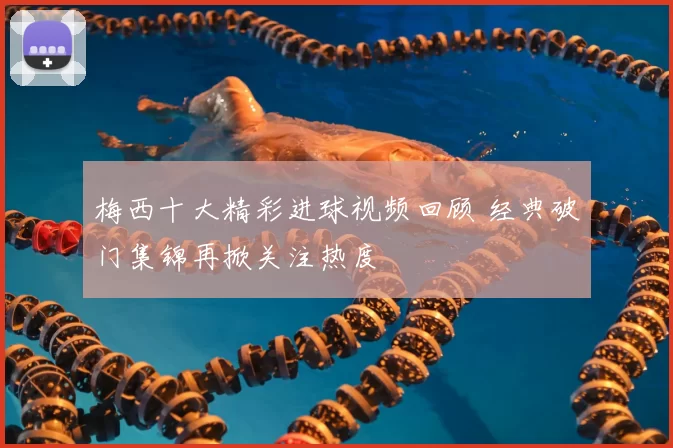 梅西十大精彩进球视频回顾 经典破门集锦再掀关注热度