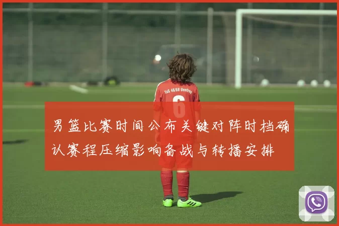 男篮比赛时间公布关键对阵时档确认赛程压缩影响备战与转播安排