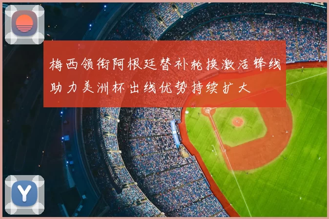 梅西领衔阿根廷替补轮换激活锋线助力美洲杯出线优势持续扩大