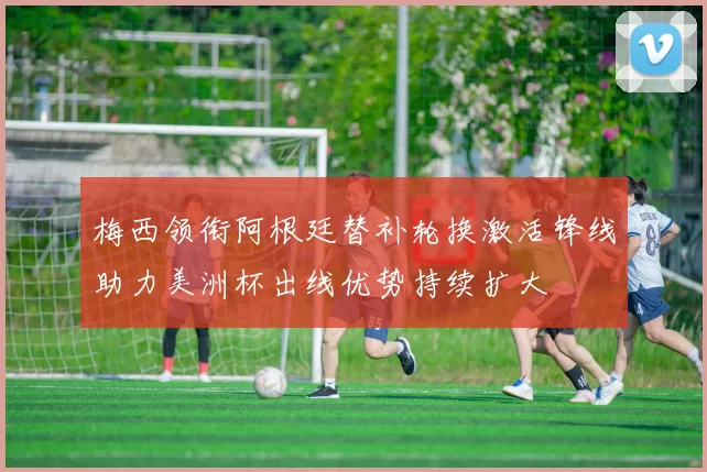 梅西领衔阿根廷替补轮换激活锋线助力美洲杯出线优势持续扩大