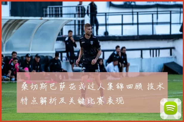 桑切斯巴萨花式过人集锦回顾 技术特点解析及关键比赛表现