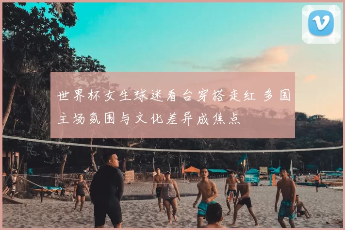 世界杯女生球迷看台穿搭走红 多国主场氛围与文化差异成焦点