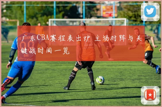 广东CBA赛程表出炉 主场对阵与关键战时间一览