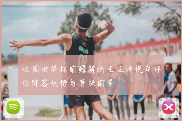 法国世界杯前瞻解析王正坤视角评估阵容优势与晋级前景