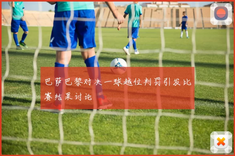 巴萨巴黎对决一球越位判罚引发比赛结果讨论