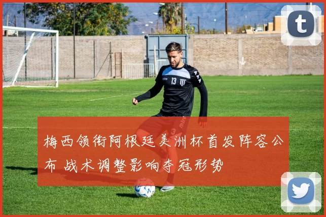 梅西领衔阿根廷美洲杯首发阵容公布 战术调整影响夺冠形势