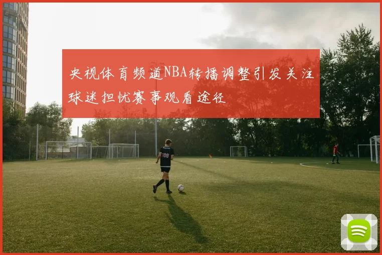 央视体育频道NBA转播调整引发关注球迷担忧赛事观看途径