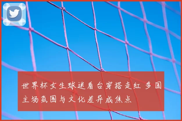 世界杯女生球迷看台穿搭走红 多国主场氛围与文化差异成焦点