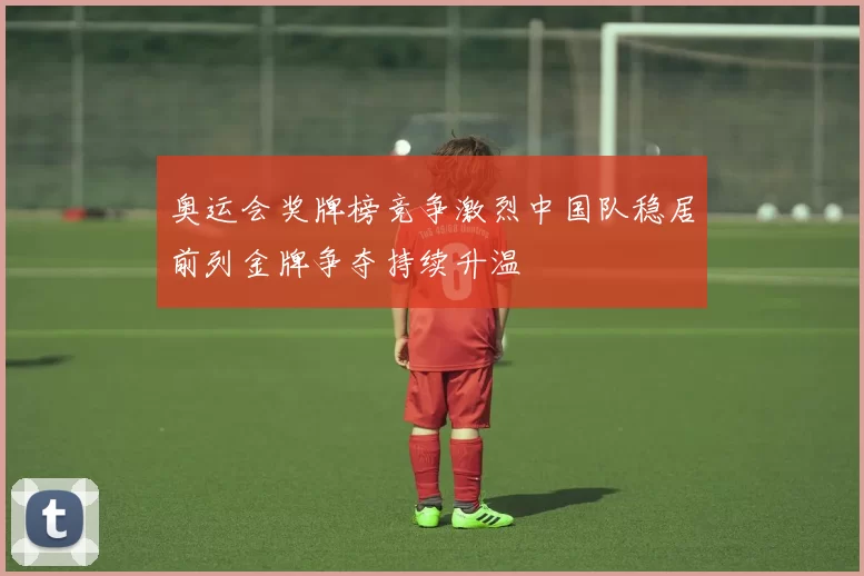 奥运会奖牌榜竞争激烈中国队稳居前列金牌争夺持续升温