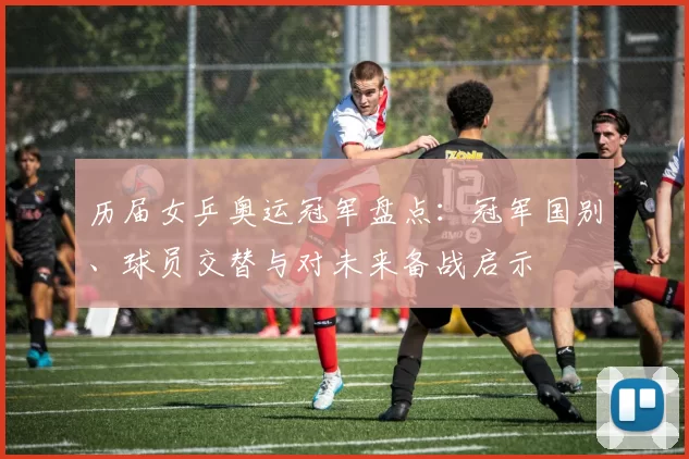 历届女乒奥运冠军盘点：冠军国别、球员交替与对未来备战启示