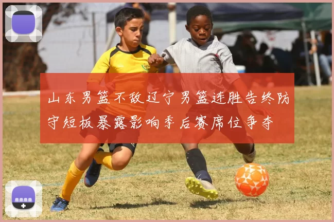 山东男篮不敌辽宁男篮连胜告终防守短板暴露影响季后赛席位争夺