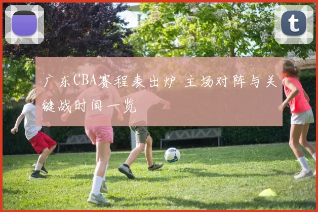 广东CBA赛程表出炉 主场对阵与关键战时间一览