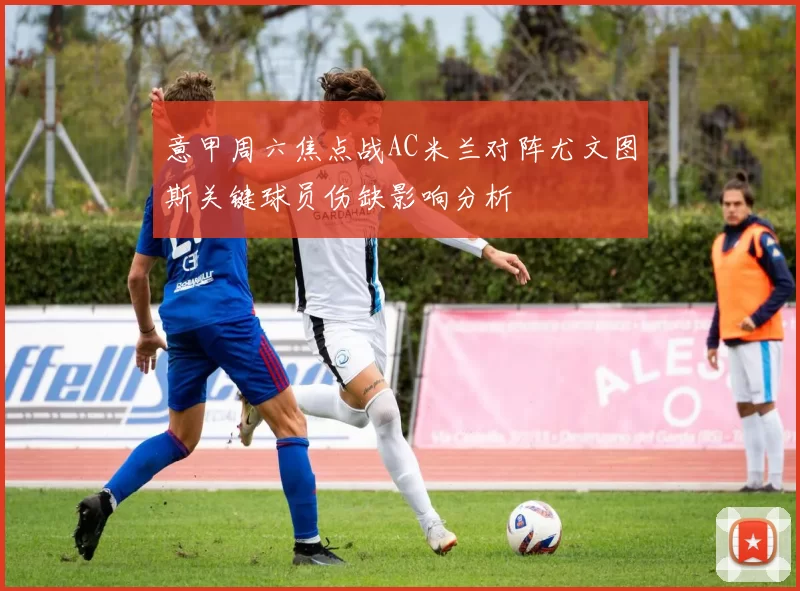意甲周六焦点战AC米兰对阵尤文图斯关键球员伤缺影响分析