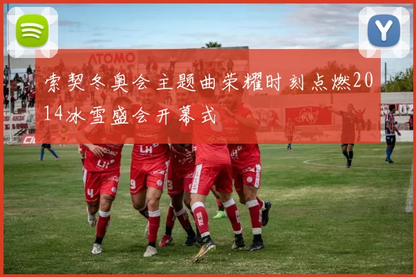索契冬奥会主题曲荣耀时刻点燃2014冰雪盛会开幕式