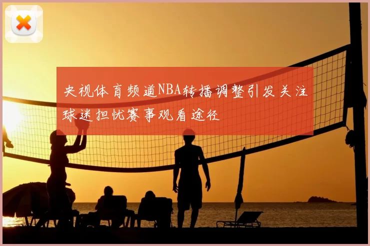 央视体育频道NBA转播调整引发关注球迷担忧赛事观看途径