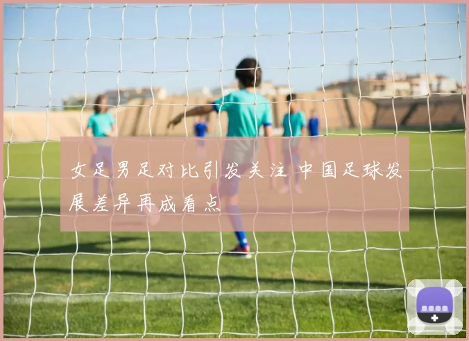 女足男足对比引发关注 中国足球发展差异再成看点