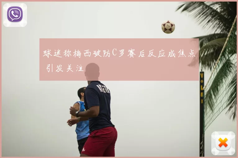 球迷称梅西破防C罗赛后反应成焦点 引发关注