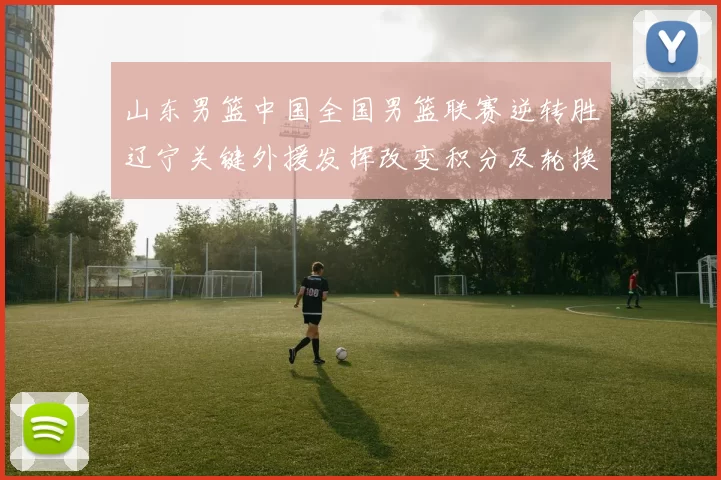 山东男篮中国全国男篮联赛逆转胜辽宁关键外援发挥改变积分及轮换考量