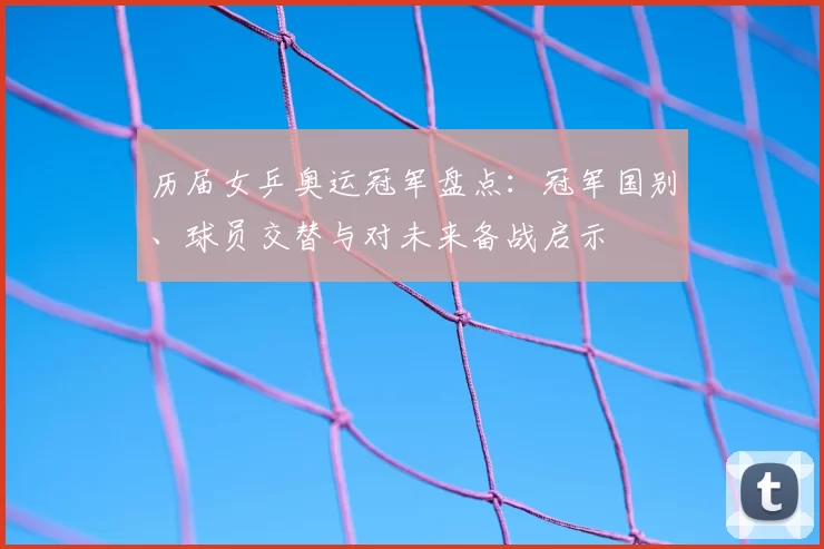 历届女乒奥运冠军盘点：冠军国别、球员交替与对未来备战启示