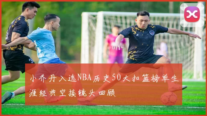 小乔丹入选NBA历史50大扣篮榜单生涯经典空接镜头回顾