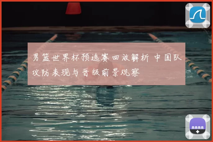 男篮世界杯预选赛回放解析 中国队攻防表现与晋级前景观察
