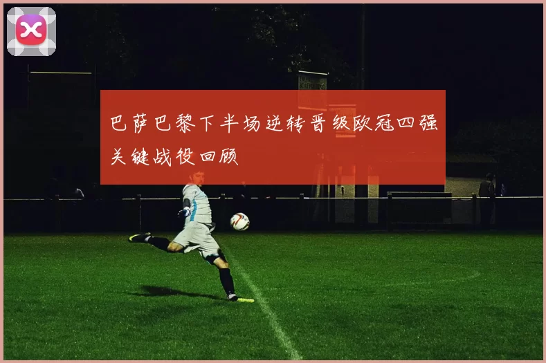 巴萨巴黎下半场逆转晋级欧冠四强关键战役回顾